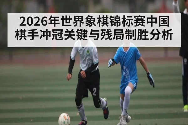 2026年世界象棋锦标赛中国棋手冲冠关键与残局制胜分析