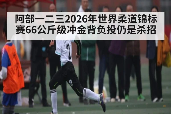 阿部一二三2026年世界柔道锦标赛66公斤级冲金背负投仍是杀招